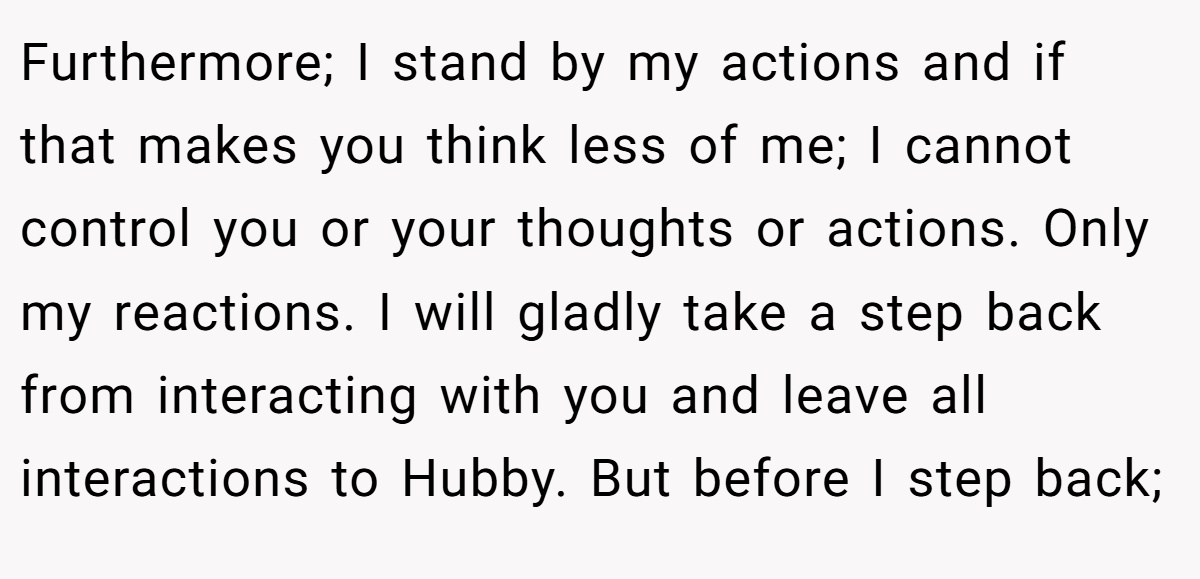 Furthermore; I stand by my actions and if that makes you think less of me; I cannot control you or your thoughts or actions. Only my reactions. I will gladly take a step back from interacting with you and leave all interactions to Hubby. But before I step back;