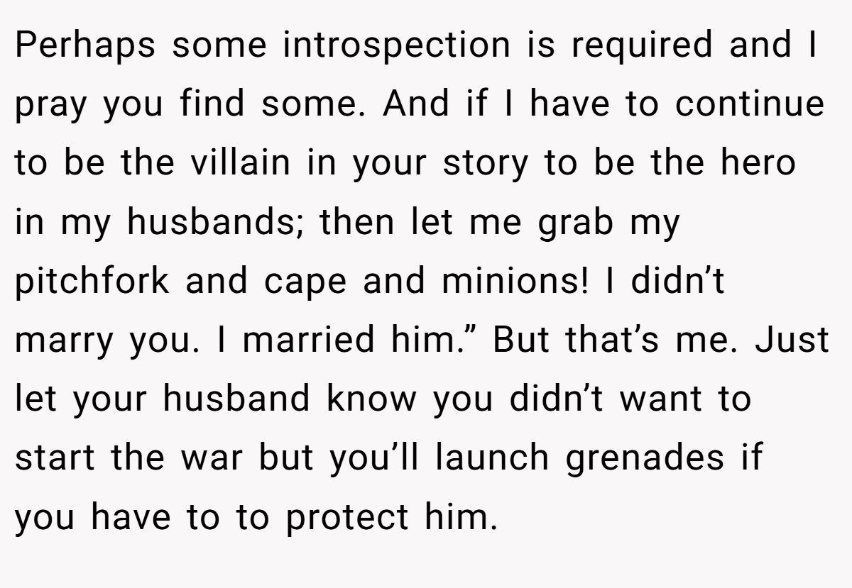 Perhaps some introspection is required and I pray you find some. And if I have to continue to be the villain in your story to be the hero in my husbands; then let me grab my pitchfork and cape and minions! I didn’t marry you. I married him.” But that’s me. Just let your husband know you didn’t want to start the war but you’ll launch grenades if you have to to protect him.