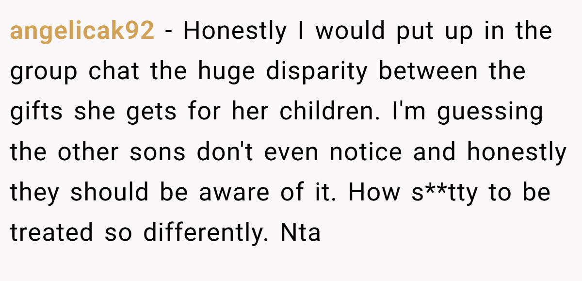 angelicak92 − Honestly I would put up in the group chat the huge disparity between the gifts she gets for her children. I'm guessing the other sons don't even notice and honestly they should be aware of it. How s**tty to be treated so differently. Nta