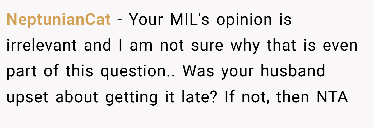 NeptunianCat − Your MIL's opinion is irrelevant and I am not sure why that is even part of this question.. Was your husband upset about getting it late? If not, then NTA