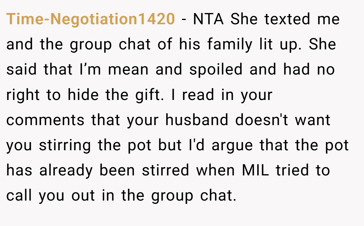 Time-Negotiation1420 − NTA She texted me and the group chat of his family lit up. She said that I’m mean and spoiled and had no right to hide the gift. I read in your comments that your husband doesn't want you stirring the pot but I'd argue that the pot has already been stirred when MIL tried to call you out in the group chat.
