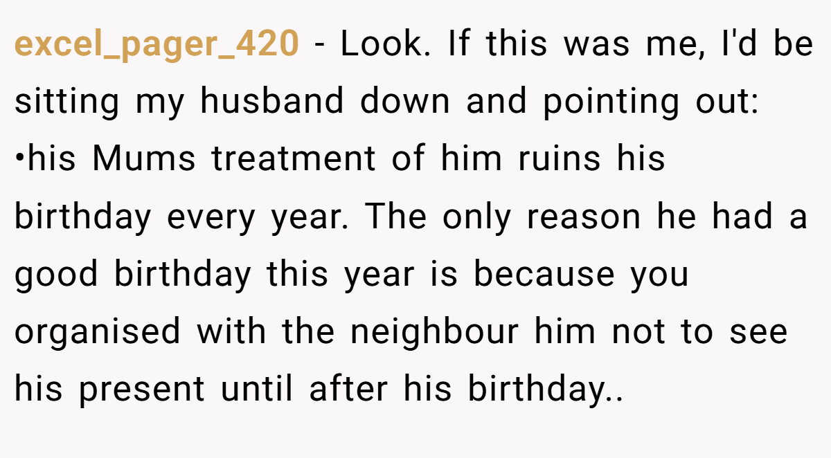 excel_pager_420 − Look. If this was me, I'd be sitting my husband down and pointing out: •his Mums treatment of him ruins his birthday every year. The only reason he had a good birthday this year is because you organised with the neighbour him not to see his present until after his birthday..