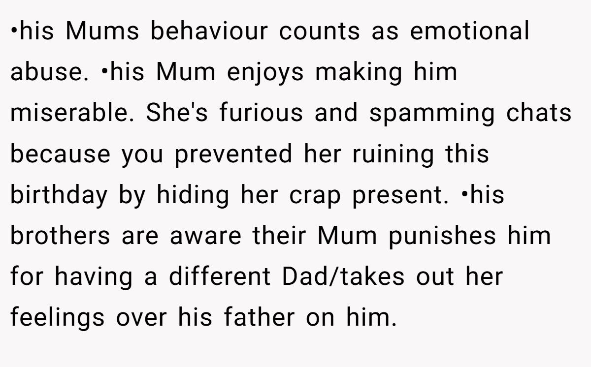 •his Mums behaviour counts as emotional abuse. •his Mum enjoys making him miserable. She's furious and spamming chats because you prevented her ruining this birthday by hiding her crap present. •his brothers are aware their Mum punishes him for having a different Dad/takes out her feelings over his father on him.