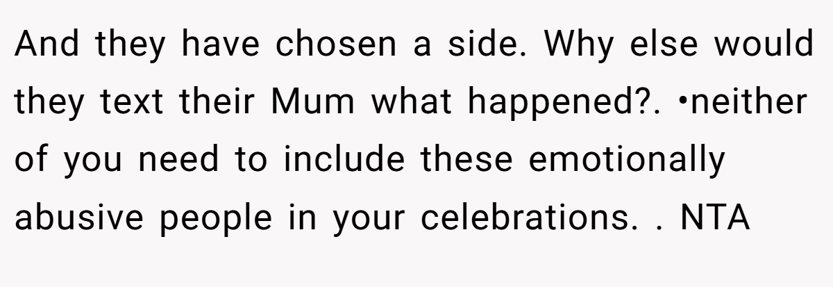 And they have chosen a side. Why else would they text their Mum what happened?. •neither of you need to include these emotionally abusive people in your celebrations. . NTA