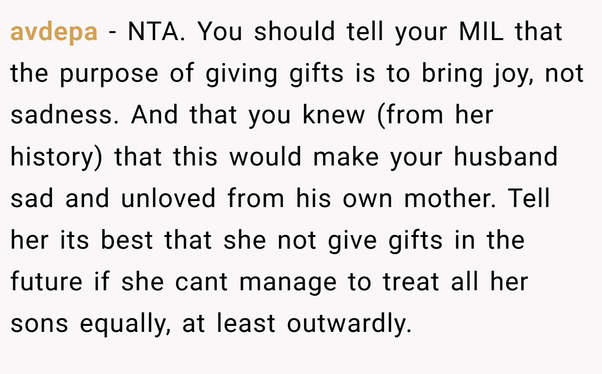 avdepa − NTA. You should tell your MIL that the purpose of giving gifts is to bring joy, not sadness. And that you knew (from her history) that this would make your husband sad and unloved from his own mother. Tell her its best that she not give gifts in the future if she cant manage to treat all her sons equally, at least outwardly.