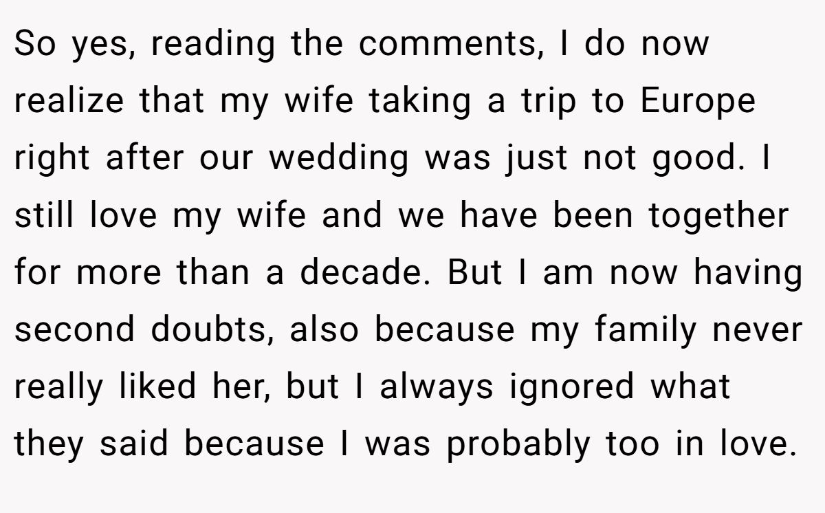 So yes, reading the comments, I do now realize that my wife taking a trip to Europe right after our wedding was just not good. I still love my wife and we have been together for more than a decade. But I am now having second doubts, also because my family never really liked her, but I always ignored what they said because I was probably too in love.