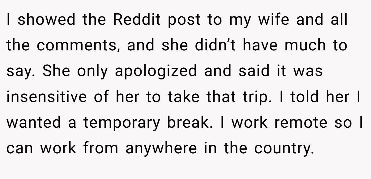 I showed the Reddit post to my wife and all the comments, and she didn’t have much to say. She only apologized and said it was insensitive of her to take that trip. I told her I wanted a temporary break. I work remote so I can work from anywhere in the country.