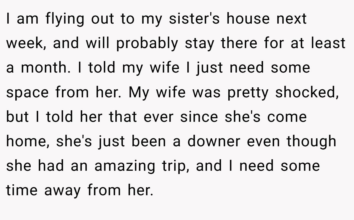 I am flying out to my sister's house next week, and will probably stay there for at least a month. I told my wife I just need some space from her. My wife was pretty shocked, but I told her that ever since she's come home, she's just been a downer even though she had an amazing trip, and I need some time away from her.