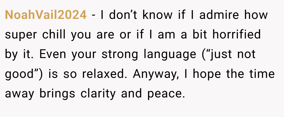 NoahVail2024 − I don’t know if I admire how super chill you are or if I am a bit horrified by it. Even your strong language (“just not good”) is so relaxed. Anyway, I hope the time away brings clarity and peace.