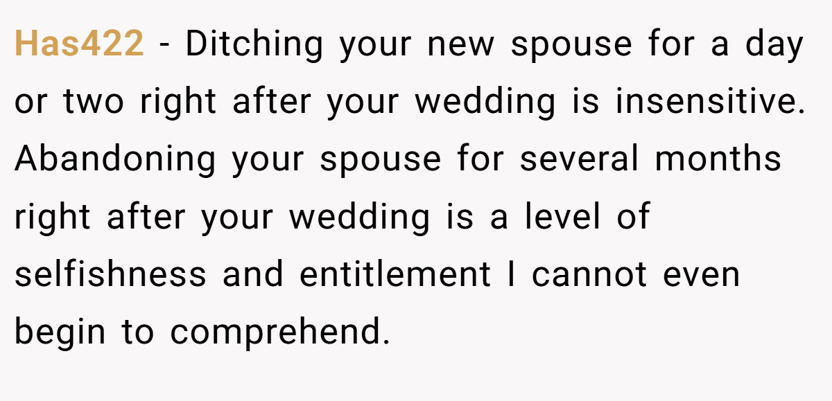 Has422 − Ditching your new spouse for a day or two right after your wedding is insensitive. Abandoning your spouse for several months right after your wedding is a level of selfishness and entitlement I cannot even begin to comprehend.