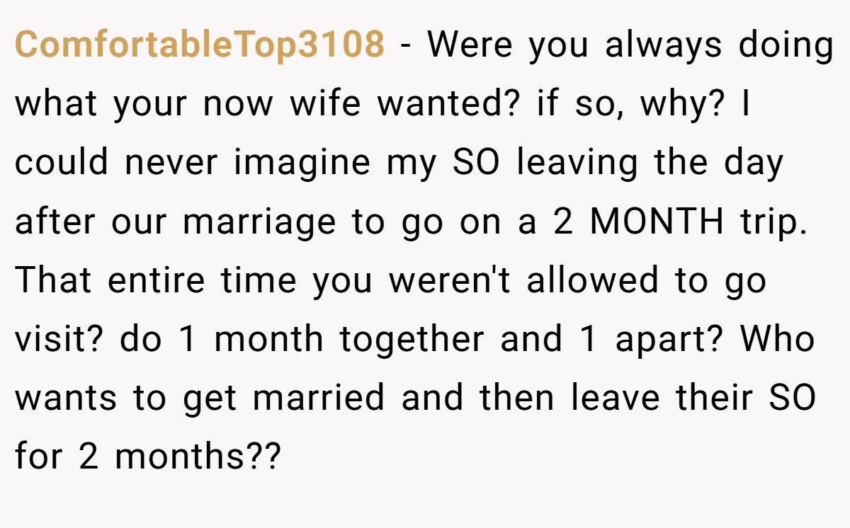 ComfortableTop3108 − Were you always doing what your now wife wanted? if so, why? I could never imagine my SO leaving the day after our marriage to go on a 2 MONTH trip. That entire time you weren't allowed to go visit? do 1 month together and 1 apart? Who wants to get married and then leave their SO for 2 months??