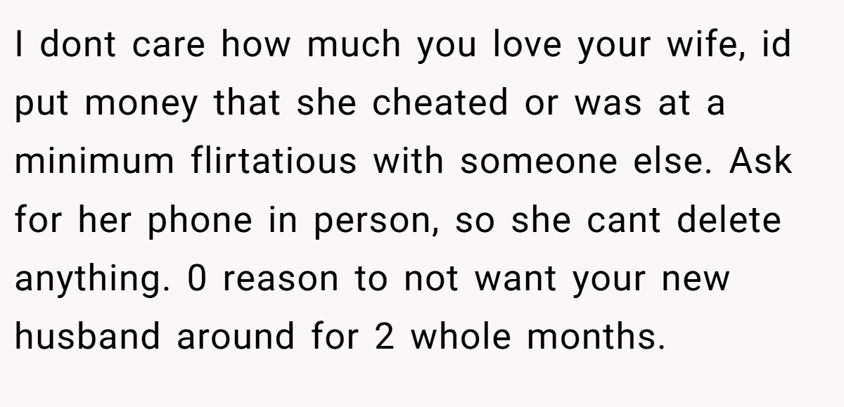 I dont care how much you love your wife, id put money that she cheated or was at a minimum flirtatious with someone else. Ask for her phone in person, so she cant delete anything. 0 reason to not want your new husband around for 2 whole months.