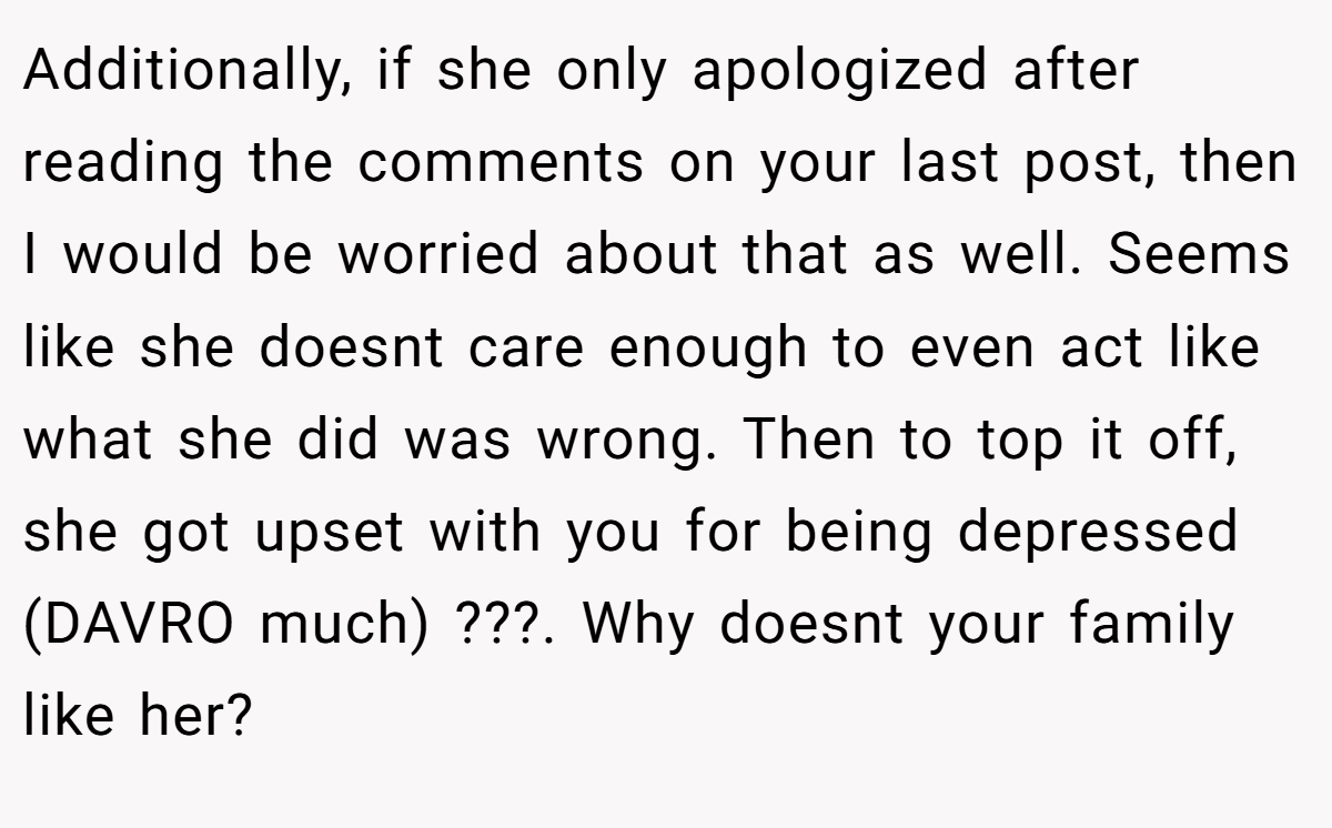 Additionally, if she only apologized after reading the comments on your last post, then I would be worried about that as well. Seems like she doesnt care enough to even act like what she did was wrong. Then to top it off, she got upset with you for being depressed (DAVRO much) ???. Why doesnt your family like her?
