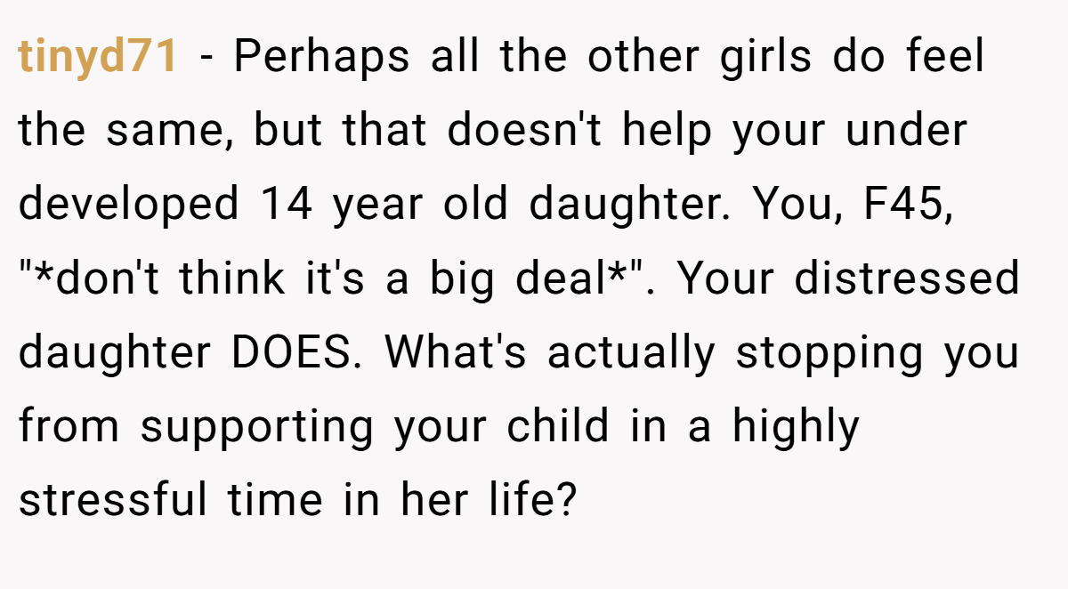 tinyd71 − Perhaps all the other girls do feel the same, but that doesn't help your under developed 14 year old daughter. You, F45, 