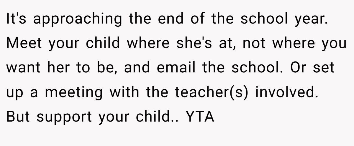 It's approaching the end of the school year. Meet your child where she's at, not where you want her to be, and email the school. Or set up a meeting with the teacher(s) involved. But support your child.. YTA
