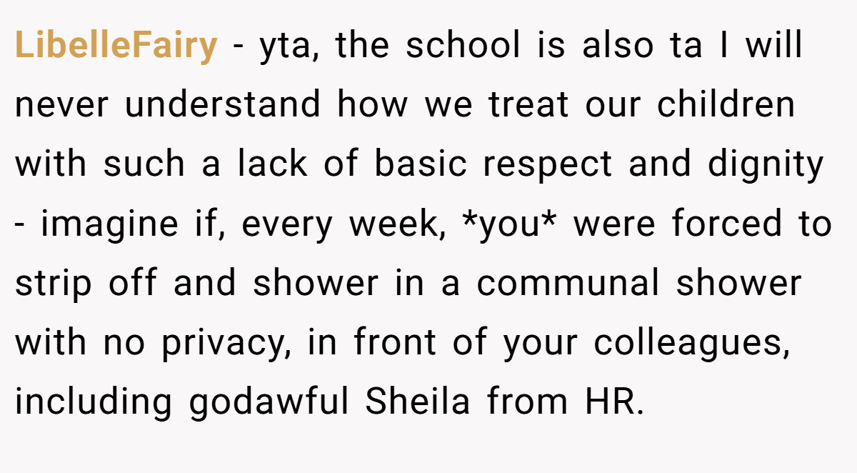 LibelleFairy − yta, the school is also ta I will never understand how we treat our children with such a lack of basic respect and dignity - imagine if, every week, *you* were forced to strip off and shower in a communal shower with no privacy, in front of your colleagues, including godawful Sheila from HR.
