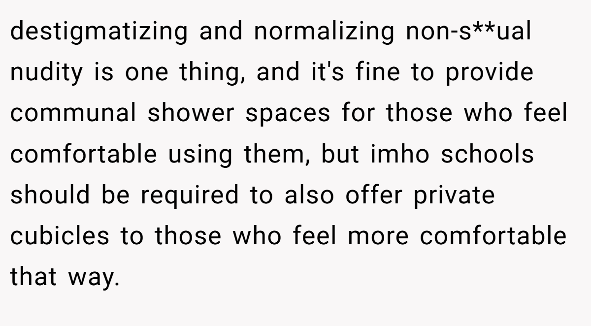 destigmatizing and normalizing non-s**ual nudity is one thing, and it's fine to provide communal shower spaces for those who feel comfortable using them, but imho schools should be required to also offer private cubicles to those who feel more comfortable that way.