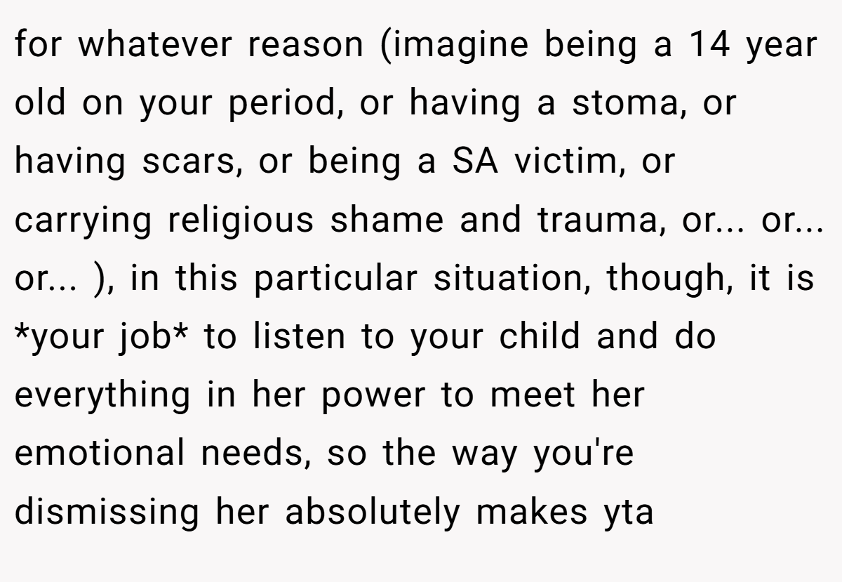 for whatever reason (imagine being a 14 year old on your period, or having a stoma, or having scars, or being a SA victim, or carrying religious shame and trauma, or... or... or... ), in this particular situation, though, it is *your job* to listen to your child and do everything in her power to meet her emotional needs, so the way you're dismissing her absolutely makes yta