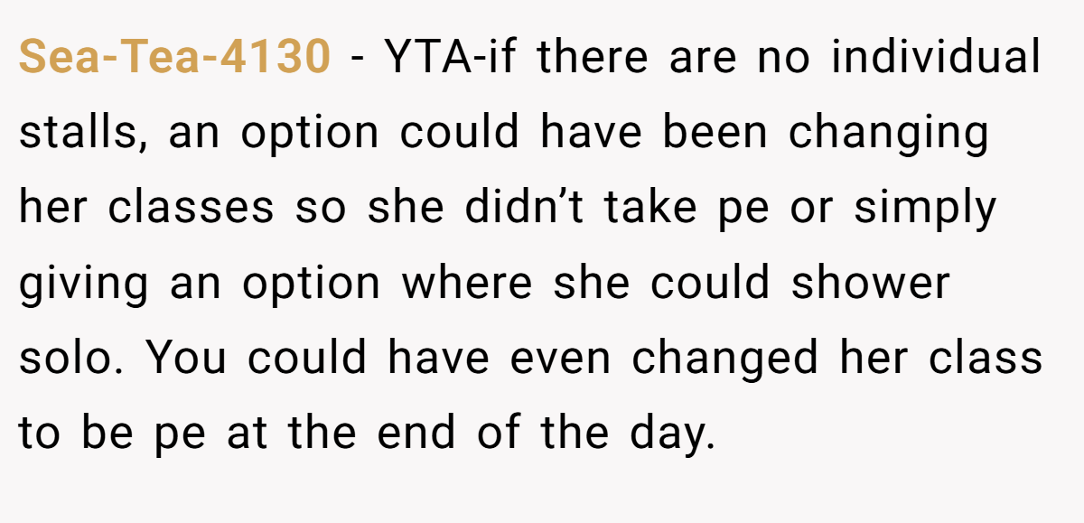Sea-Tea-4130 − YTA-if there are no individual stalls, an option could have been changing her classes so she didn’t take pe or simply giving an option where she could shower solo. You could have even changed her class to be pe at the end of the day.