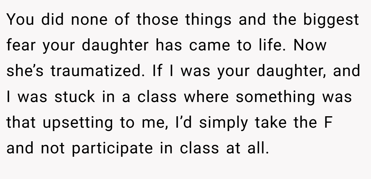 You did none of those things and the biggest fear your daughter has came to life. Now she’s traumatized. If I was your daughter, and I was stuck in a class where something was that upsetting to me, I’d simply take the F and not participate in class at all.