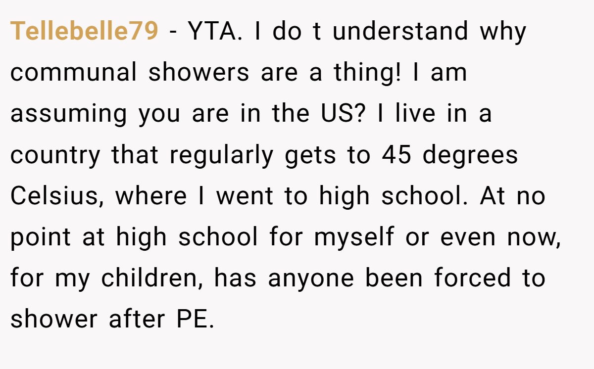 Tellebelle79 − YTA. I do t understand why communal showers are a thing! I am assuming you are in the US? I live in a country that regularly gets to 45 degrees Celsius, where I went to high school. At no point at high school for myself or even now, for my children, has anyone been forced to shower after PE.