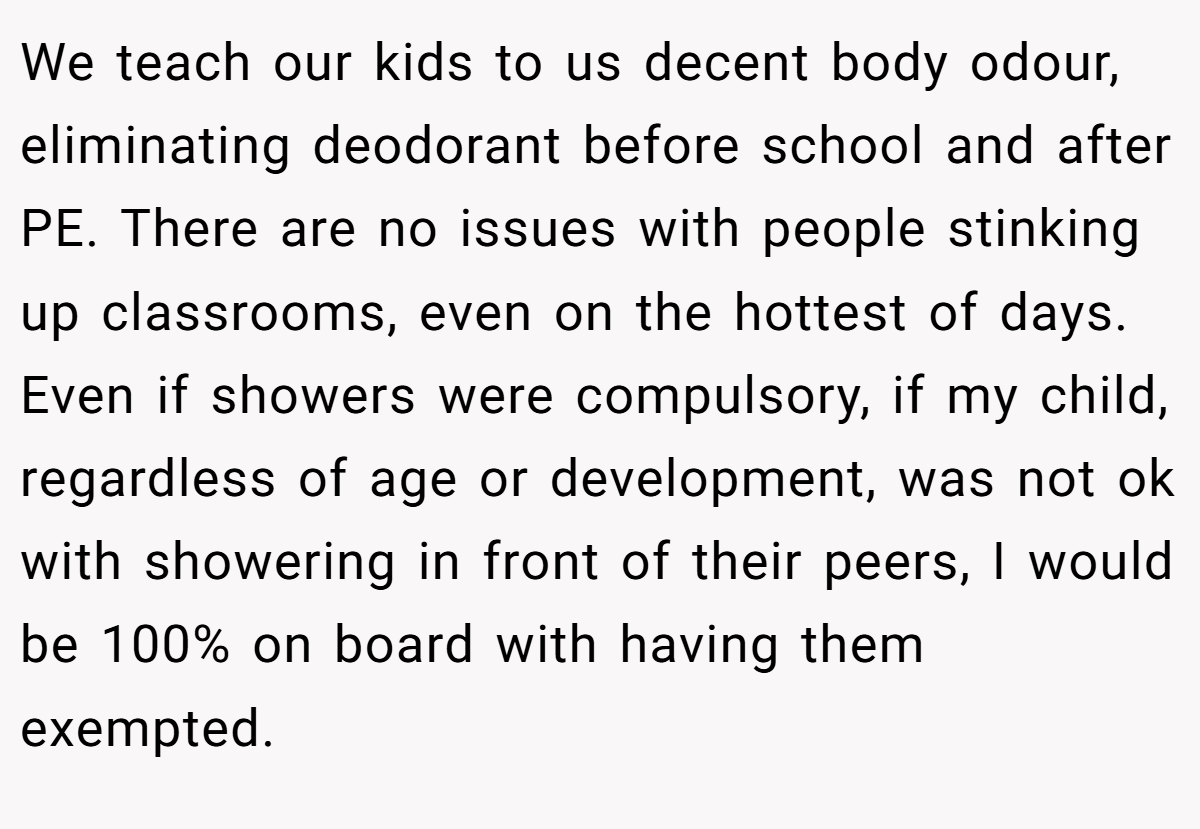 We teach our kids to us decent body odour, eliminating deodorant before school and after PE. There are no issues with people stinking up classrooms, even on the hottest of days. Even if showers were compulsory, if my child, regardless of age or development, was not ok with showering in front of their peers, I would be 100% on board with having them exempted.