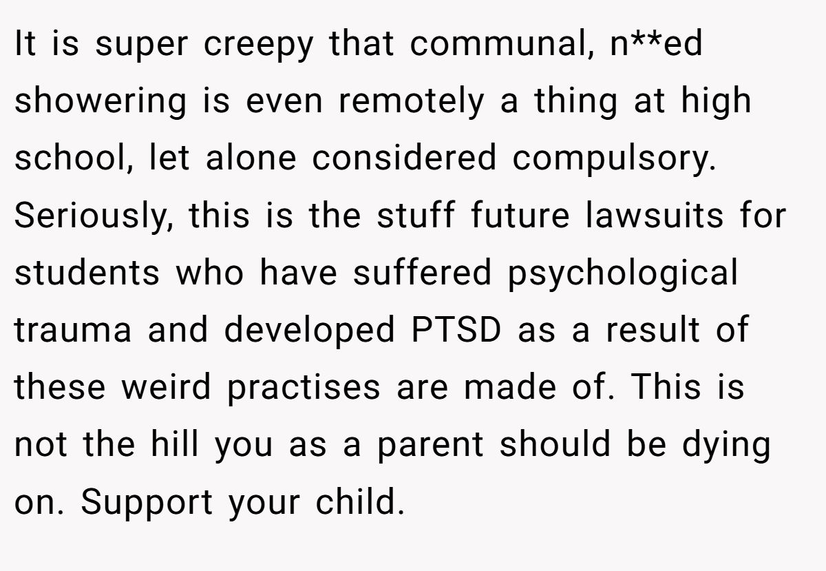It is super creepy that communal, n**ed showering is even remotely a thing at high school, let alone considered compulsory. Seriously, this is the stuff future lawsuits for students who have suffered psychological trauma and developed PTSD as a result of these weird practises are made of. This is not the hill you as a parent should be dying on. Support your child.