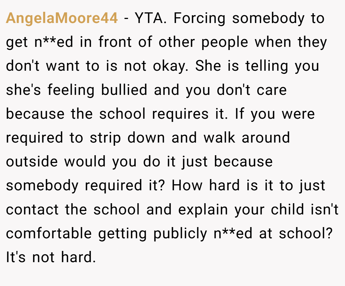 AngelaMoore44 − YTA. Forcing somebody to get n**ed in front of other people when they don't want to is not okay. She is telling you she's feeling bullied and you don't care because the school requires it. If you were required to strip down and walk around outside would you do it just because somebody required it? How hard is it to just contact the school and explain your child isn't comfortable getting publicly n**ed at school? It's not hard.