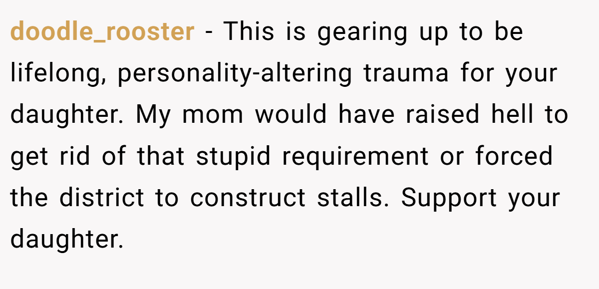 doodle_rooster − This is gearing up to be lifelong, personality-altering trauma for your daughter. My mom would have raised hell to get rid of that stupid requirement or forced the district to construct stalls. Support your daughter.