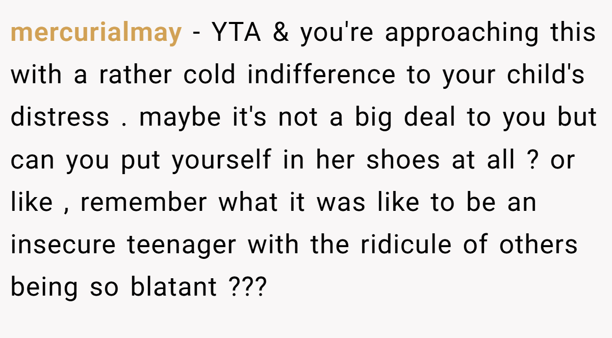 mercurialmay − YTA & you're approaching this with a rather cold indifference to your child's distress . maybe it's not a big deal to you but can you put yourself in her shoes at all ? or like , remember what it was like to be an insecure teenager with the ridicule of others being so blatant ???