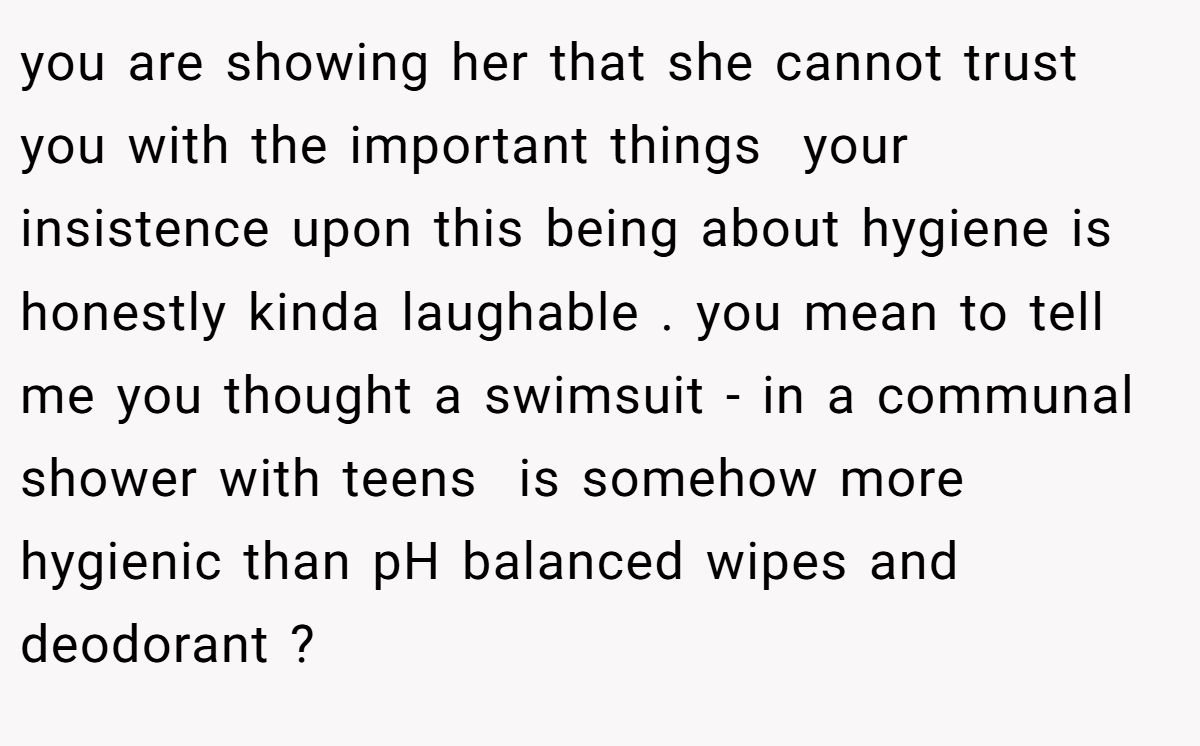 you are showing her that she cannot trust you with the important things  your insistence upon this being about hygiene is honestly kinda laughable . you mean to tell me you thought a swimsuit - in a communal shower with teens  is somehow more hygienic than pH balanced wipes and deodorant ?