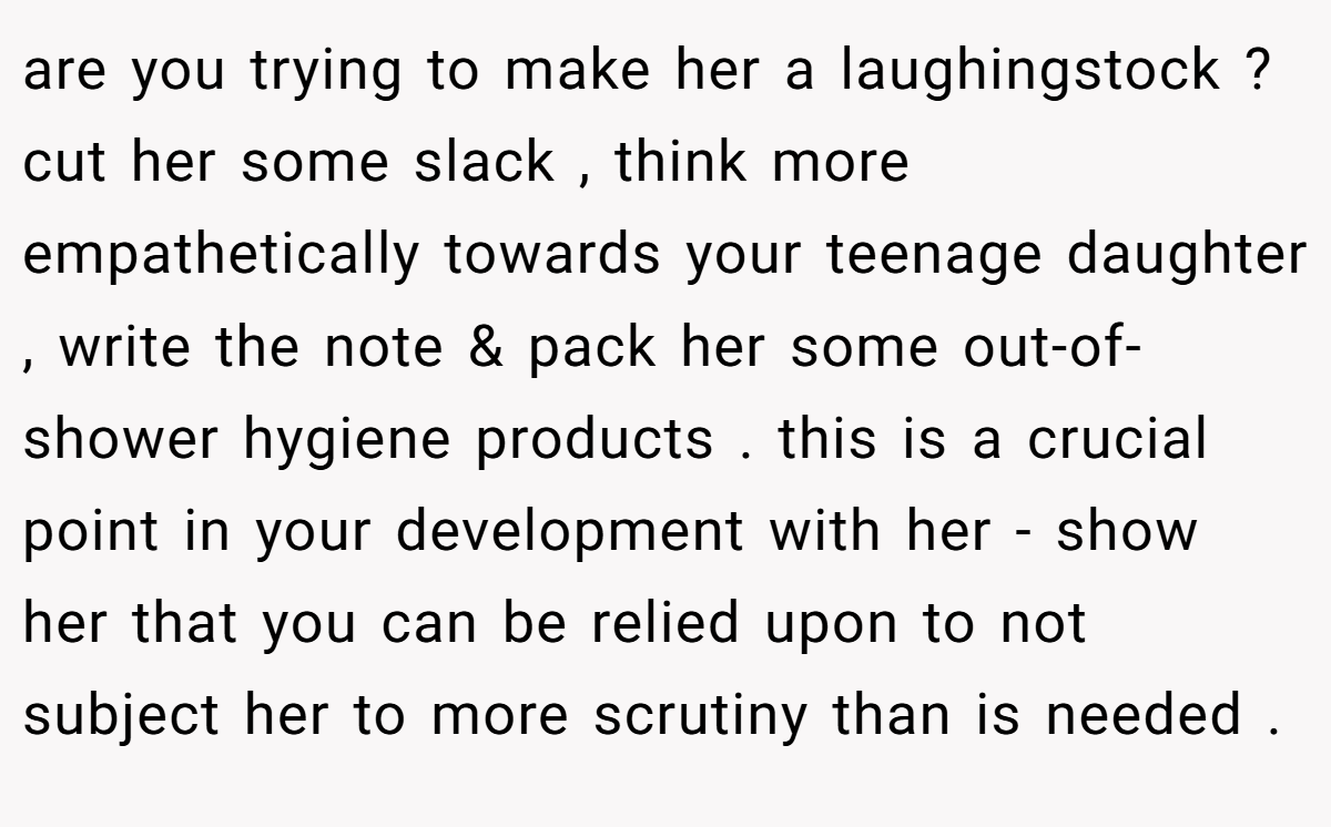 are you trying to make her a laughingstock ? cut her some slack , think more empathetically towards your teenage daughter , write the note & pack her some out-of-shower hygiene products . this is a crucial point in your development with her - show her that you can be relied upon to not subject her to more scrutiny than is needed .