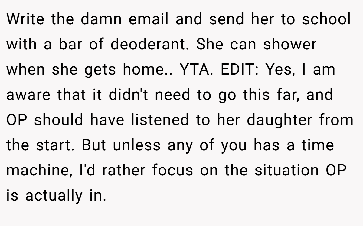 Write the damn email and send her to school with a bar of deoderant. She can shower when she gets home.. YTA. EDIT: Yes, I am aware that it didn't need to go this far, and OP should have listened to her daughter from the start. But unless any of you has a time machine, I'd rather focus on the situation OP is actually in.