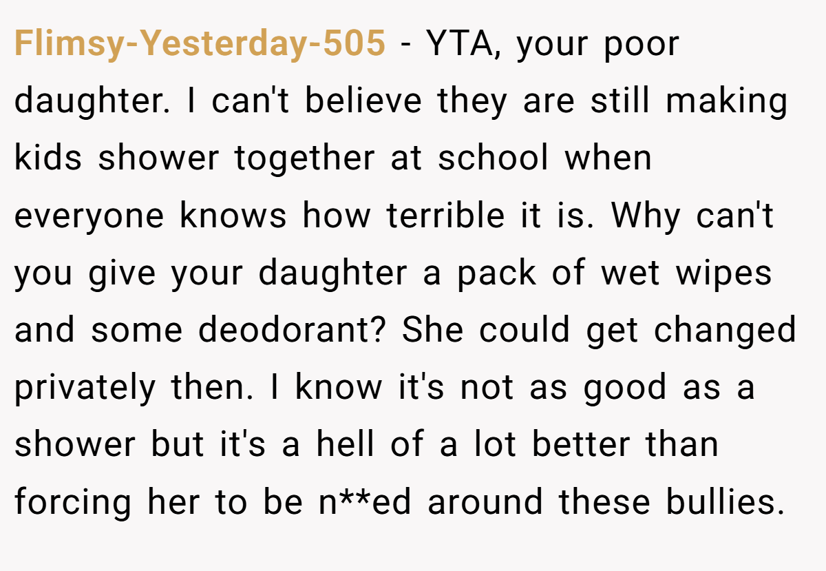 Flimsy-Yesterday-505 − YTA, your poor daughter. I can't believe they are still making kids shower together at school when everyone knows how terrible it is. Why can't you give your daughter a pack of wet wipes and some deodorant? She could get changed privately then. I know it's not as good as a shower but it's a hell of a lot better than forcing her to be n**ed around these bullies.