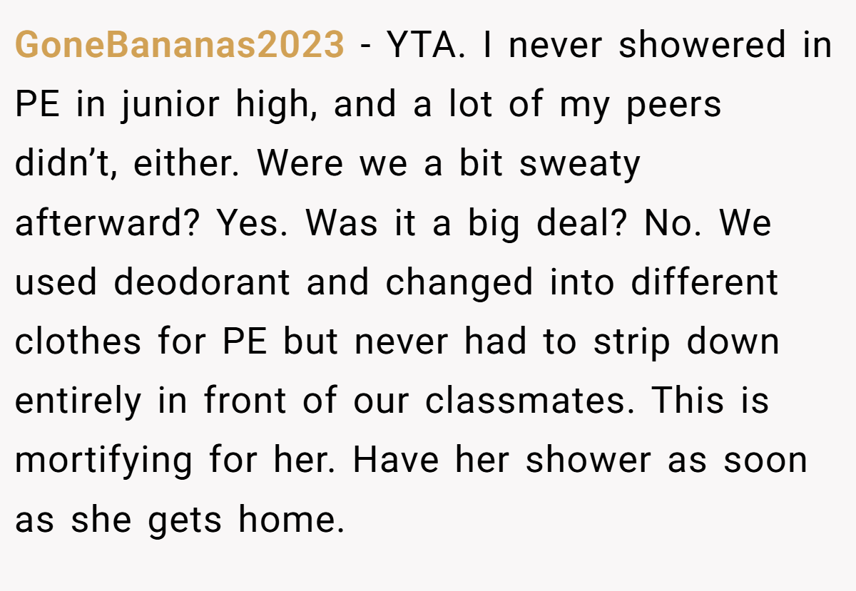 GoneBananas2023 − YTA. I never showered in PE in junior high, and a lot of my peers didn’t, either. Were we a bit sweaty afterward? Yes. Was it a big deal? No. We used deodorant and changed into different clothes for PE but never had to strip down entirely in front of our classmates. This is mortifying for her. Have her shower as soon as she gets home.