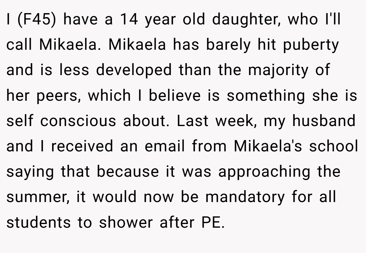 I (F45) have a 14 year old daughter, who I'll call Mikaela. Mikaela has barely hit puberty and is less developed than the majority of her peers, which I believe is something she is self conscious about. Last week, my husband and I received an email from Mikaela's school saying that because it was approaching the summer, it would now be mandatory for all students to shower after PE.