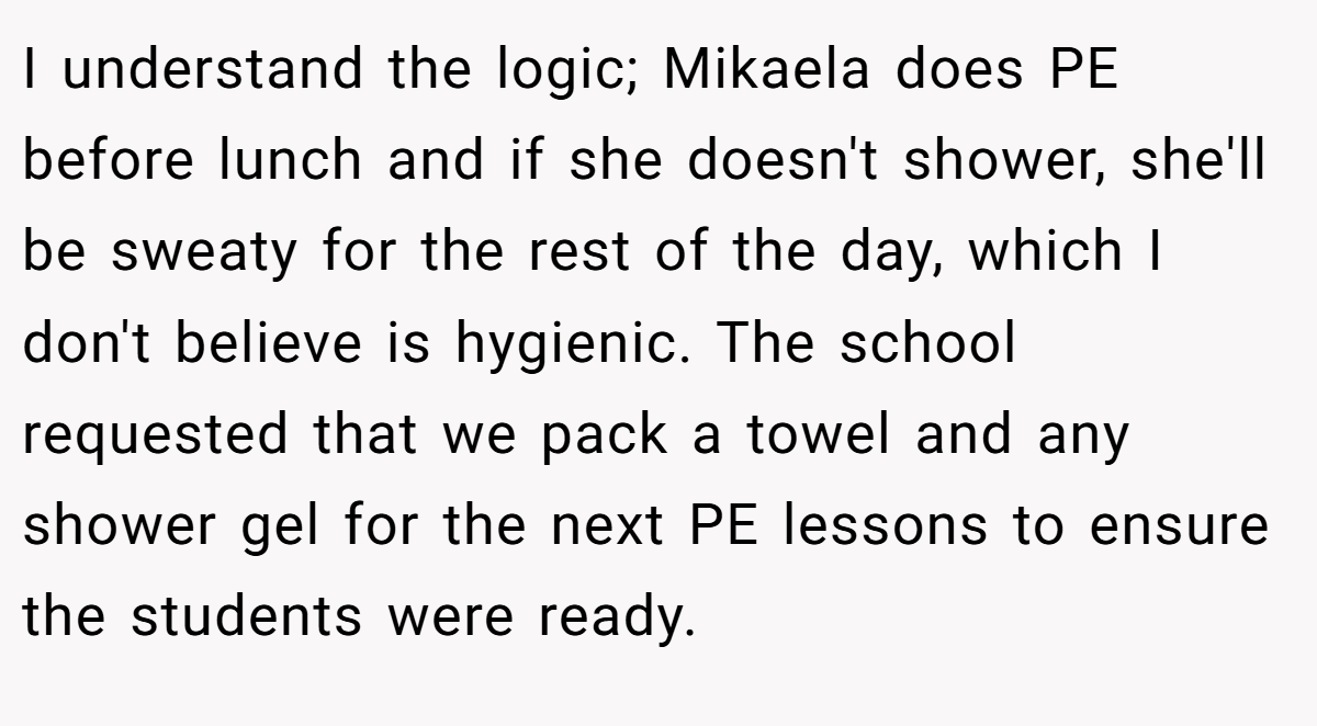 I understand the logic; Mikaela does PE before lunch and if she doesn't shower, she'll be sweaty for the rest of the day, which I don't believe is hygienic. The school requested that we pack a towel and any shower gel for the next PE lessons to ensure the students were ready.