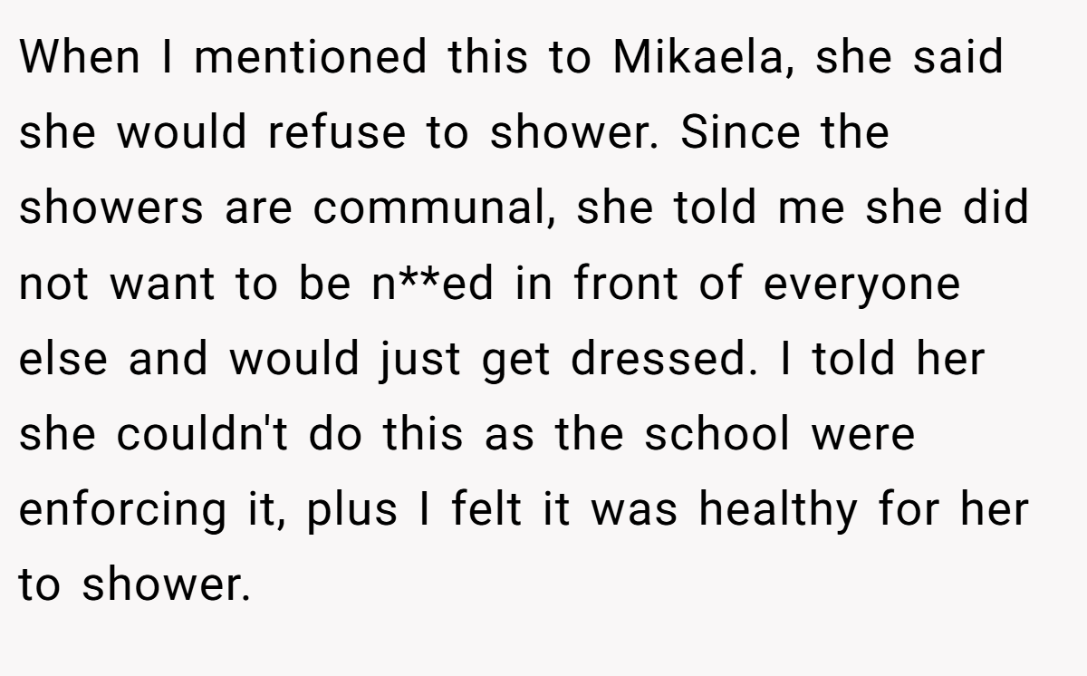 When I mentioned this to Mikaela, she said she would refuse to shower. Since the showers are communal, she told me she did not want to be n**ed in front of everyone else and would just get dressed. I told her she couldn't do this as the school were enforcing it, plus I felt it was healthy for her to shower.