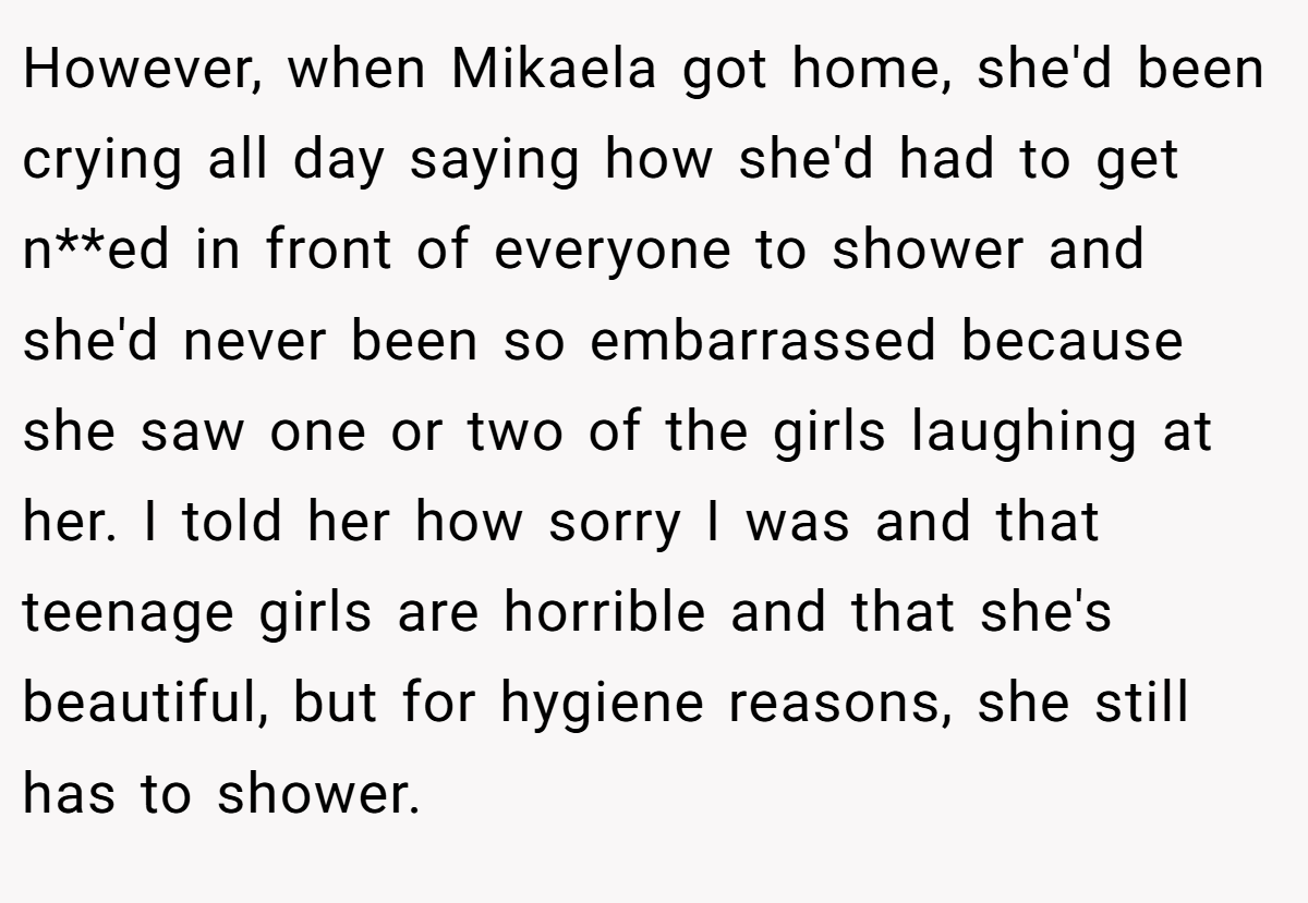However, when Mikaela got home, she'd been crying all day saying how she'd had to get n**ed in front of everyone to shower and she'd never been so embarrassed because she saw one or two of the girls laughing at her. I told her how sorry I was and that teenage girls are horrible and that she's beautiful, but for hygiene reasons, she still has to shower.