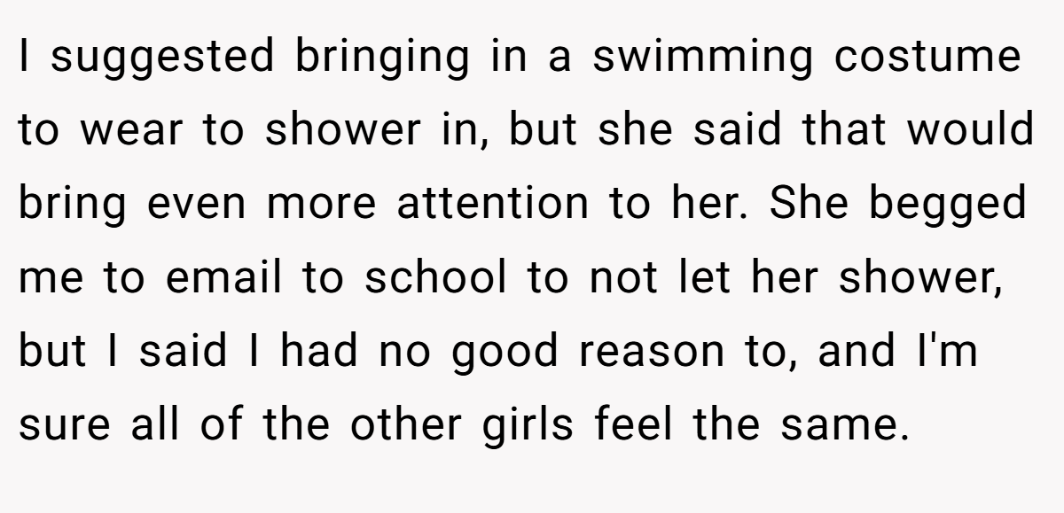 I suggested bringing in a swimming costume to wear to shower in, but she said that would bring even more attention to her. She begged me to email to school to not let her shower, but I said I had no good reason to, and I'm sure all of the other girls feel the same.