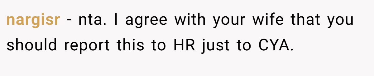 nargisr − nta. I agree with your wife that you should report this to HR just to CYA.