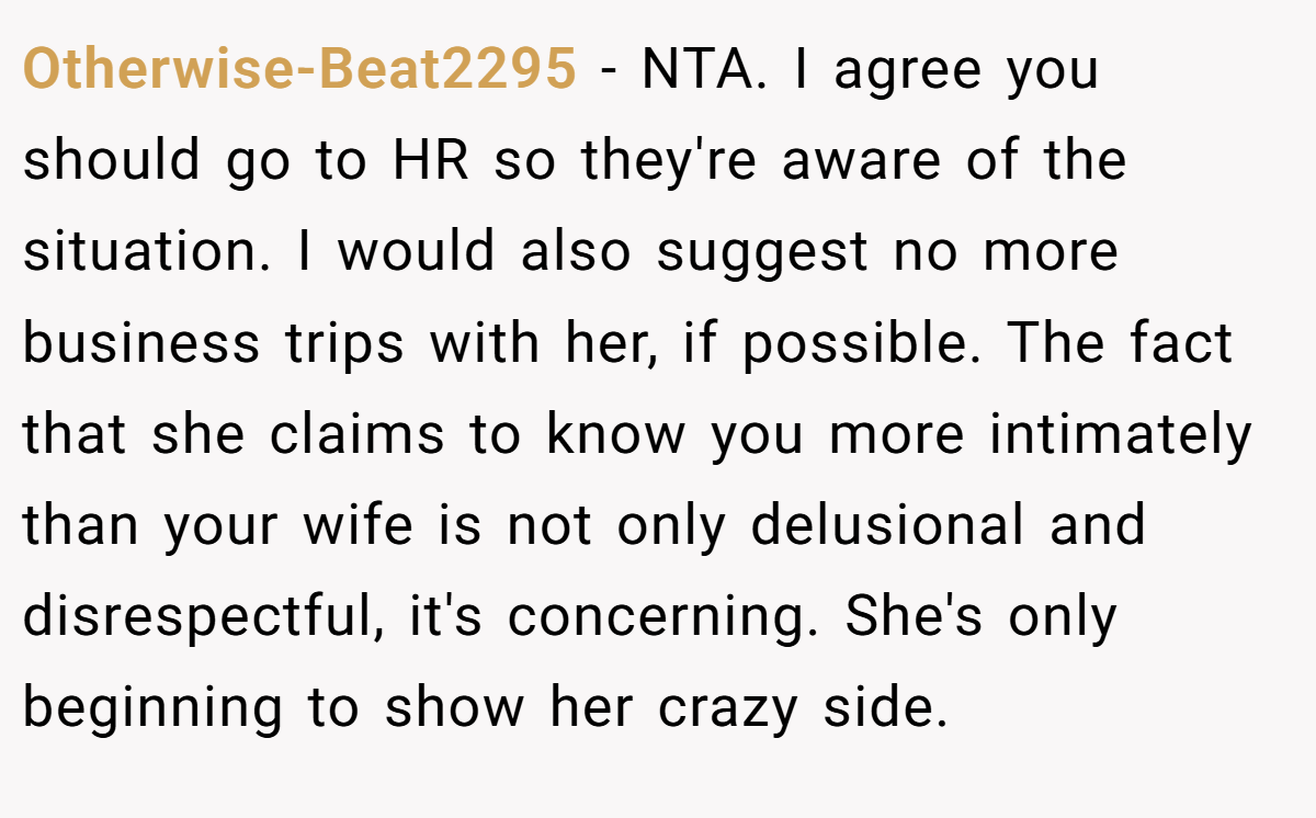 Otherwise-Beat2295 − NTA. I agree you should go to HR so they're aware of the situation. I would also suggest no more business trips with her, if possible. The fact that she claims to know you more intimately than your wife is not only delusional and disrespectful, it's concerning. She's only beginning to show her crazy side.