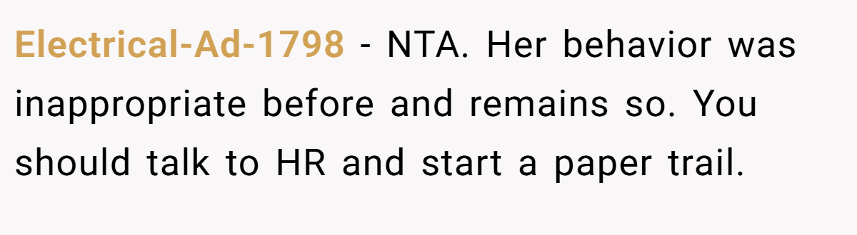 Electrical-Ad-1798 − NTA. Her behavior was inappropriate before and remains so. You should talk to HR and start a paper trail.