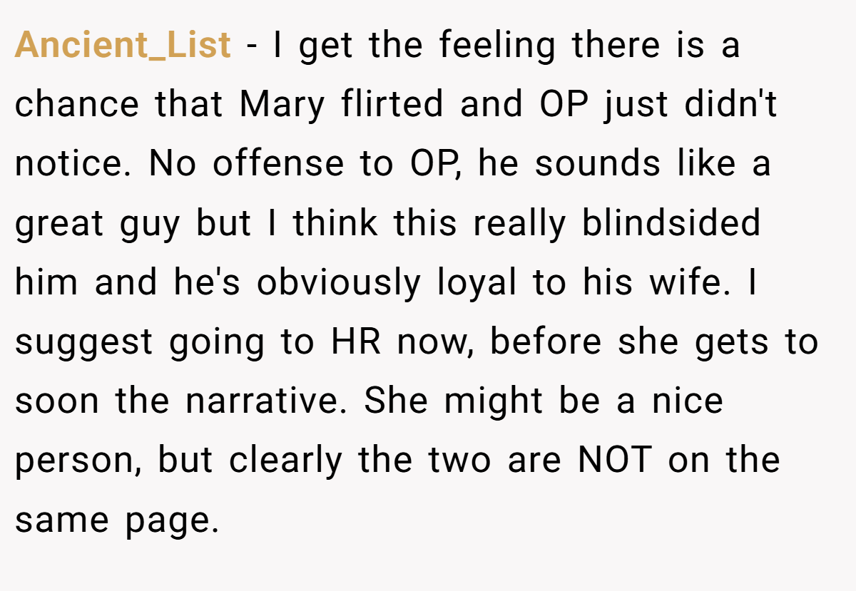 Ancient_List − I get the feeling there is a chance that Mary flirted and OP just didn't notice. No offense to OP, he sounds like a great guy but I think this really blindsided him and he's obviously loyal to his wife. I suggest going to HR now, before she gets to soon the narrative. She might be a nice person, but clearly the two are NOT on the same page.