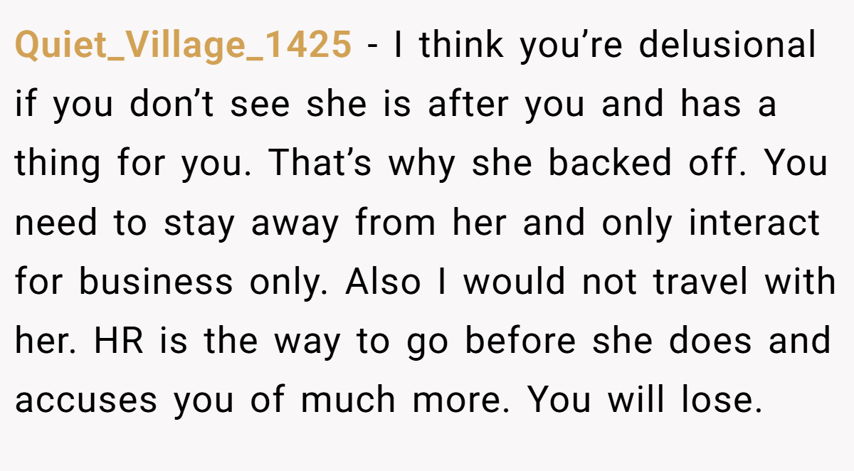 Quiet_Village_1425 − I think you’re delusional if you don’t see she is after you and has a thing for you. That’s why she backed off. You need to stay away from her and only interact for business only. Also I would not travel with her. HR is the way to go before she does and accuses you of much more. You will lose.