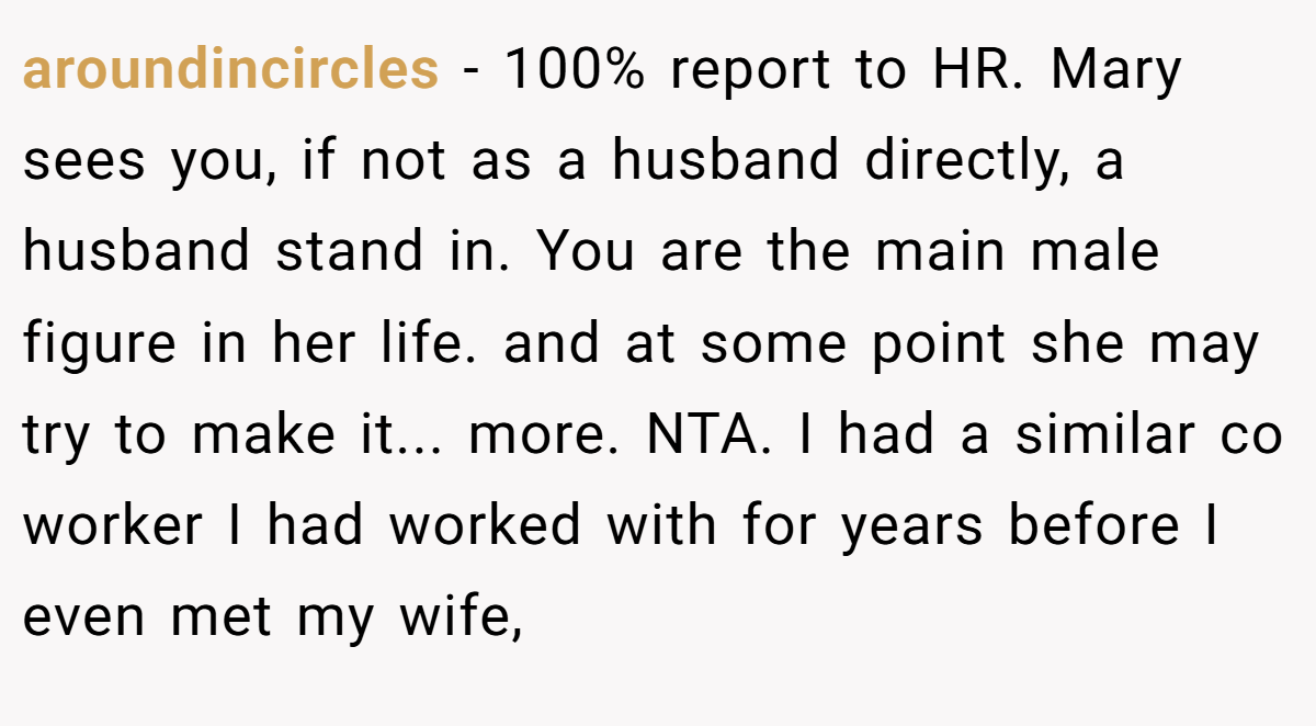 aroundincircles − 100% report to HR. Mary sees you, if not as a husband directly, a husband stand in. You are the main male figure in her life. and at some point she may try to make it... more. NTA. I had a similar co worker I had worked with for years before I even met my wife,