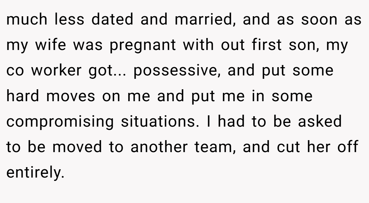 much less dated and married, and as soon as my wife was pregnant with out first son, my co worker got... possessive, and put some hard moves on me and put me in some compromising situations. I had to be asked to be moved to another team, and cut her off entirely.