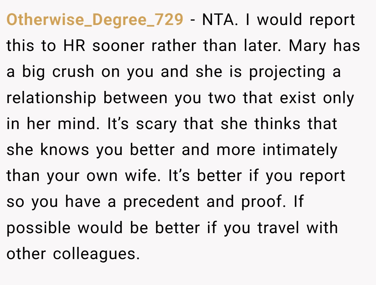 Otherwise_Degree_729 − NTA. I would report this to HR sooner rather than later. Mary has a big crush on you and she is projecting a relationship between you two that exist only in her mind. It’s scary that she thinks that she knows you better and more intimately than your own wife. It’s better if you report so you have a precedent and proof. If possible would be better if you travel with other colleagues.