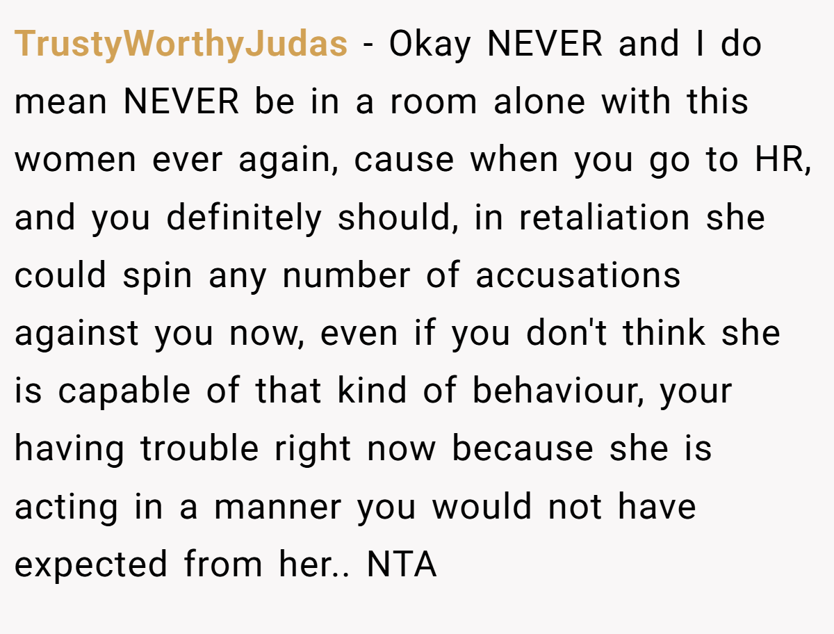 TrustyWorthyJudas − Okay NEVER and I do mean NEVER be in a room alone with this women ever again, cause when you go to HR, and you definitely should, in retaliation she could spin any number of accusations against you now, even if you don't think she is capable of that kind of behaviour, your having trouble right now because she is acting in a manner you would not have expected from her.. NTA