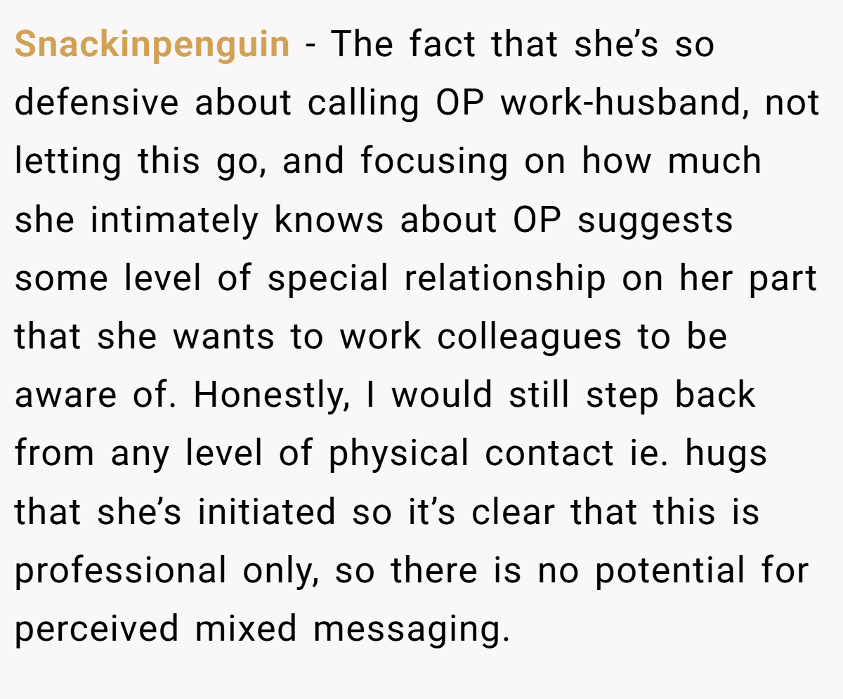 Snackinpenguin − The fact that she’s so defensive about calling OP work-husband, not letting this go, and focusing on how much she intimately knows about OP suggests some level of special relationship on her part that she wants to work colleagues to be aware of. Honestly, I would still step back from any level of physical contact ie. hugs that she’s initiated so it’s clear that this is professional only, so there is no potential for perceived mixed messaging.